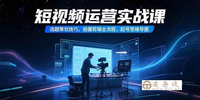 （15375期）短视频运营实战课，选题策划技巧，拍摄剪辑全流程，起号思维导图-凌杂谈